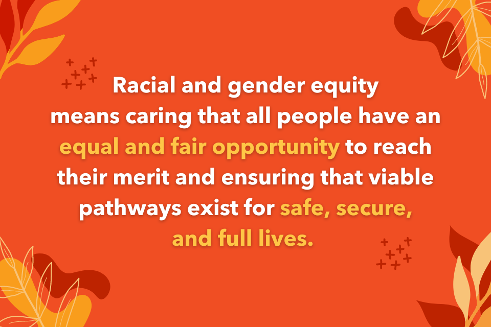 Racial and gender equity means caring that all people have an equal and fair opportunity to reach their merit and ensuring that viable pathways exist for safe, secure, and full lives. 