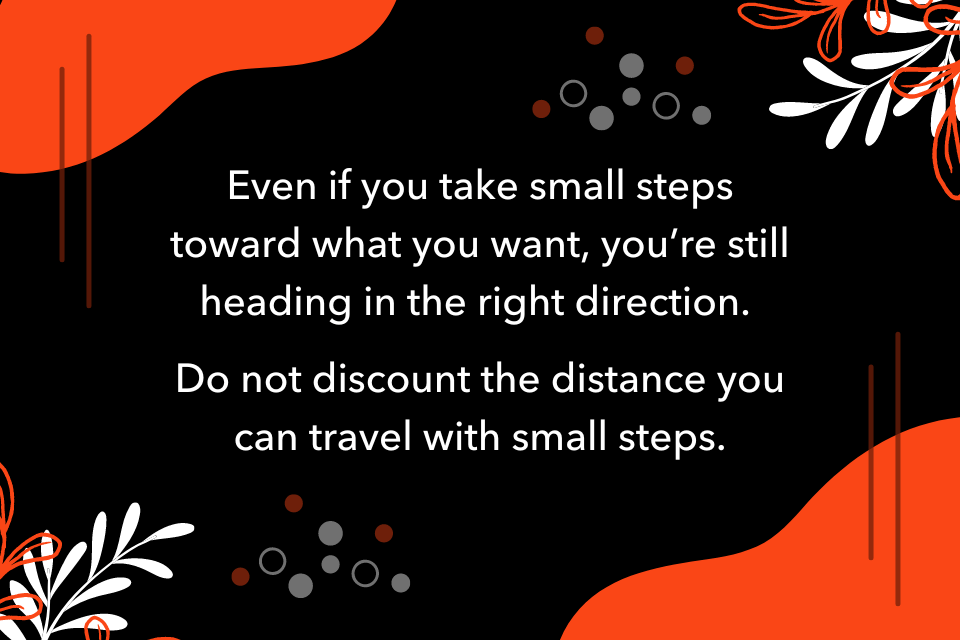 Even if you take small steps toward what you want, you’re still heading in the right direction. Do not discount the distance you can travel with small steps.