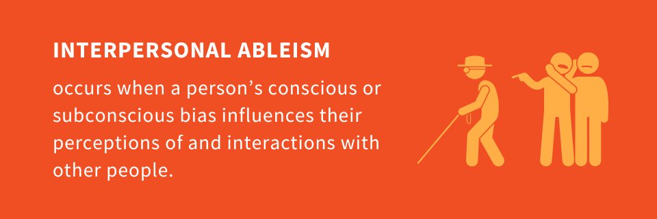 Interpersonal ableism occurs when a person’s conscious or subconscious bias influences their perceptions of and interactions with other people.