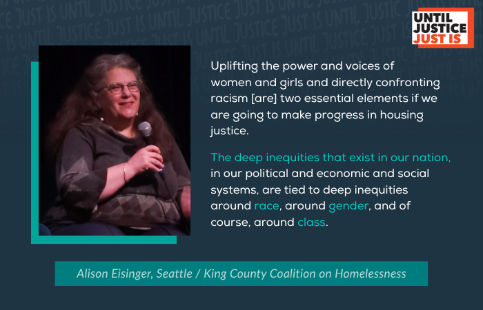 “Uplifting the power and voices of women and girls and directly confronting racism [are] two essential elements if we are going to make progress in housing justice.  The deep inequities that exist in our nation—in our political and economic and social systems—are tied to deep inequities around race, around gender, and of course, around class.” Alison Eisinger, Seattle / King County Coalition on Homelessness