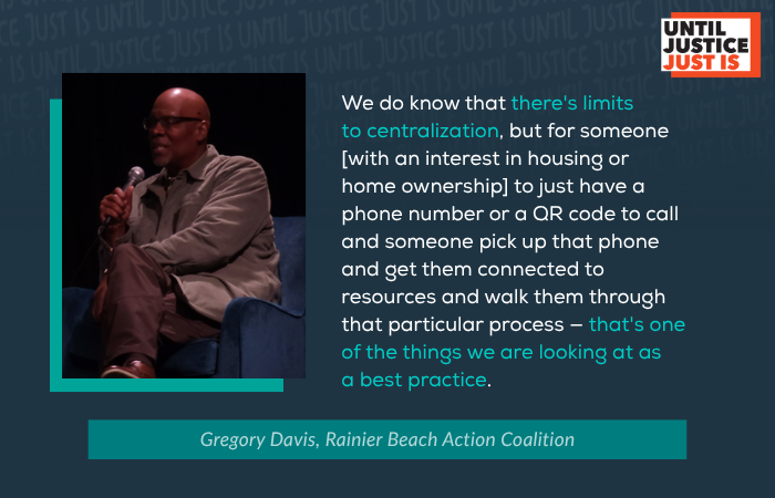 We do know that there's limits to centralization, but for someone [with an interest in housing or home ownership] to just have a phone number or a QR code to call and someone pick up that phone and get them connected to resources and walk them through that particular process — that's one of the things we are looking at as a best practice. Gregory Davis, Rainier Beach Action Coalition