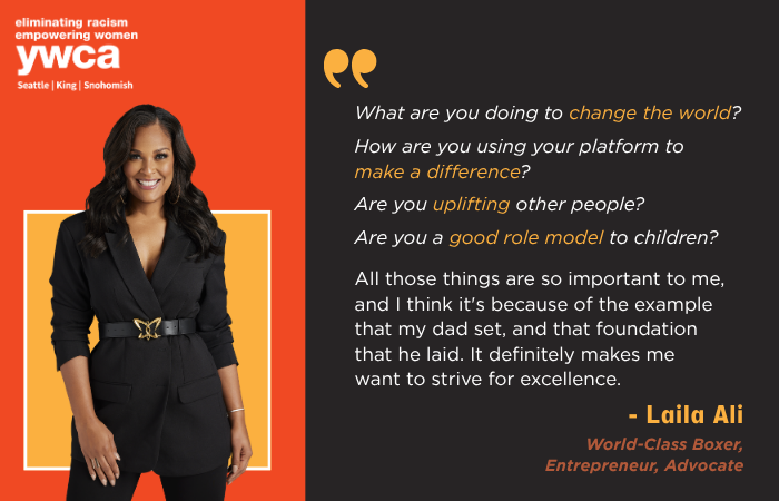 What are you doing to change the world?   How are you using your platform to make a difference?  Are you uplifting other people?  Are you a good role model to children?  All those things are so important to me, and I think it's because of the example that my dad set, and that foundation that he laid. It definitely makes me want to strive for excellence. - Laila Ali World-Class Boxer, Entrepreneur, Advocate