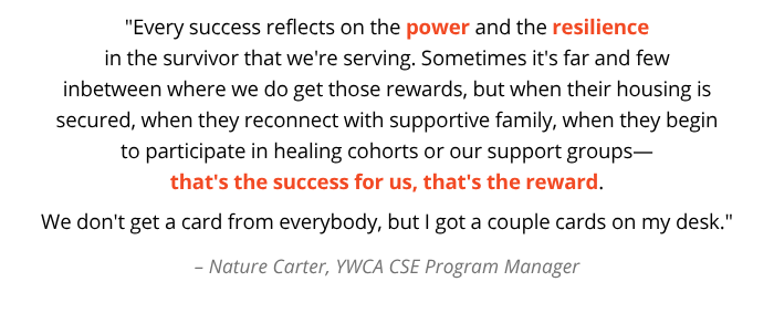 "Every success reflects on the power and the resilience in the survivor that we're serving. Sometimes it's far and few inbetween where we do get those rewards, but when their housing is secured, when they reconnect with supportive family, when they begin to participate in healing cohorts or our support groups— that's the success for us, that's the reward. We don't get a card from everybody, but I got a couple cards on my desk." – Nature Carter, YWCA CSE Program Manager