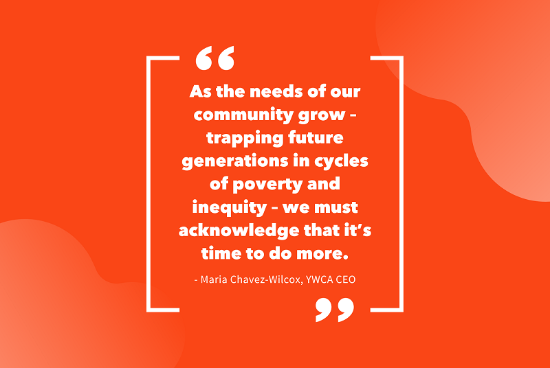 Orange infographic with a quote that reads: "As the needs of our community grow - trapping future generations in cycles of poverty and inequity - we must acknowledge that it's time to do more. - Maria Chavez-Wilcox, YWCA CEO