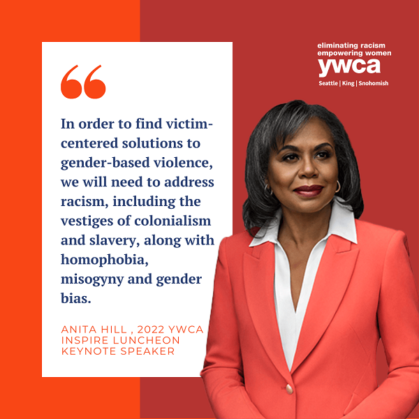 "In order to find victim-centered solutions to gender-based violence, we will need to address racism, including the vestiges of colonialism and slavery, along with homophobia, misogyny and gender bias." Anita Hill, 2022 YWCA Inspire Luncheon Keynote Speaker