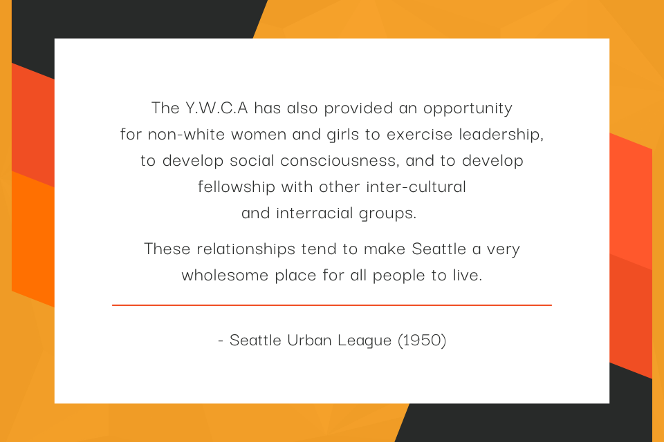 The Y.W.C.A has also provided an opportunity for non-white women and girls to exercise leadership, to develop social consciousness, and to develop fellowship with other inter-cultural and interracial groups.   These relationships tend to make Seattle a very wholesome place for all people to live. - Seattle Urban League (1950)