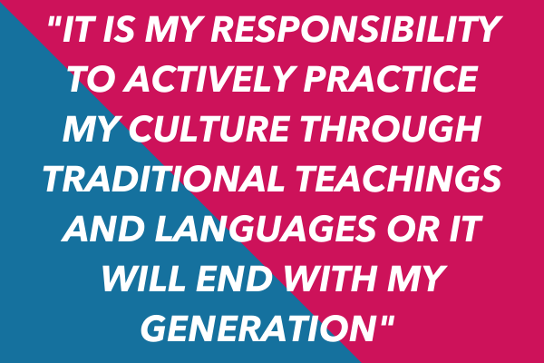 "It is my responsibility to actively practice my culture through traditional teachings and languages or it will end with my generation"