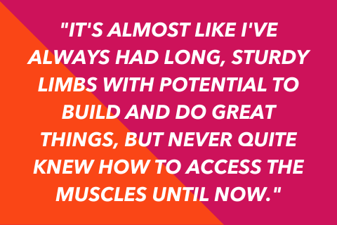 Two-tone quote graphic that says "It's almost like I've always had long, sturdy limbs with potential to build and do great things, but never quite knew how to access the muscles until now."