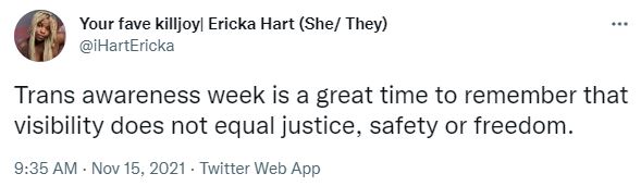 Screenshot of tweet from @iHartEricka that says "Trans awareness week is a great time to remember that visibility does not equal justice, safety or freedom."