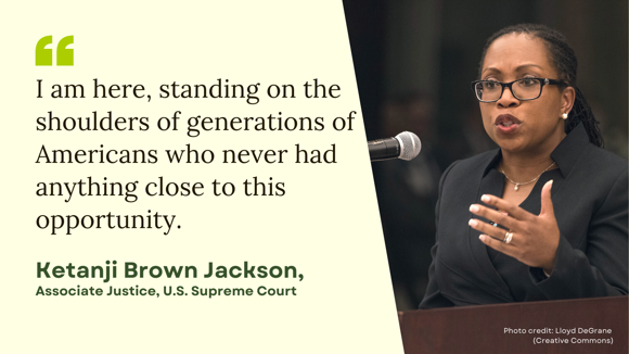 Picture of Justice Ketanji Brown Jackson with a quote of hers that reads: "I am here, standing on the shoulders of generations of Americans that never had anything close to this opportunity."