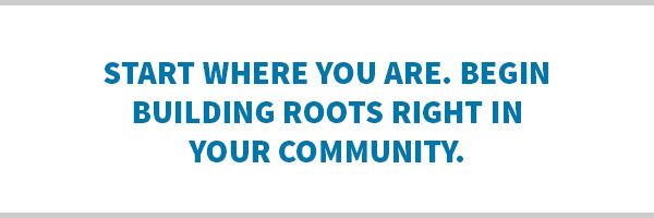 Start where you are. Begin building roots right in your community.