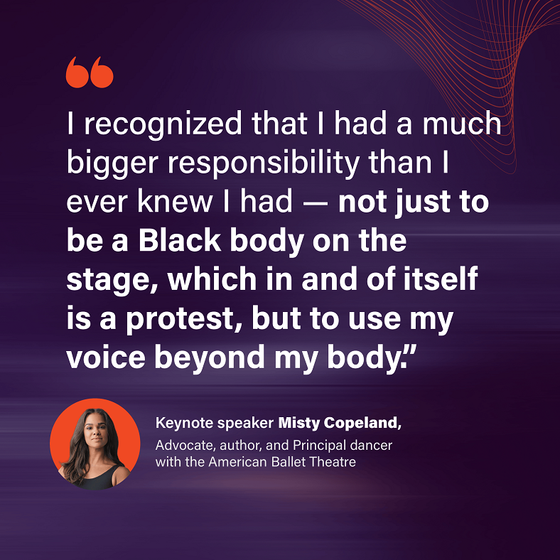 "I recognize that I had a much bigger responsibility than I ever knew I had - not just to be a Black body on the stage, which in and of itself is a protest, but to use my voice beyond my body." - Keynote speaker Misty Copeland, Advocate, author, and Principal dancer with the American Ballet Theatre