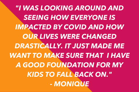 Two-toned quote graphic that says "I was looking around and seeing how everyone is impacted by COVID and how our lives were changed drastically. it just made me want to make sure that  I have a good foundation for my kids to fall back on." - MONIQUE
