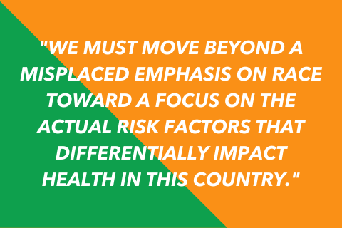 Graphic that says: We must move beyond a misplaced emphasis on race toward a focus on the actual risk factors that differentially impact health in this country. 